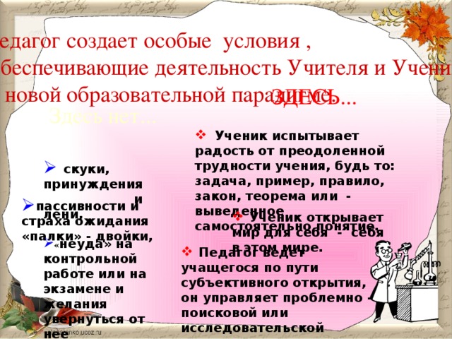 Педагог создает особые условия ,  обеспечивающие деятельность Учителя и Ученика  в новой образовательной парадигме. ЗДЕСЬ... Здесь нет...  Ученик испытывает радость от преодоленной трудности учения, будь то: задача, пример, правило, закон, теорема или - выведенное самостоятельно понятие.  скуки, принуждения   и лени,  пассивности и страха ожидания «палки» - двойки,  Ученик открывает мир для себя - себя в этом мире.  « неуда» на контрольной работе или на экзамене и желания увернуться от нее  Педагог ведет учащегося по пути субъективного открытия, он управляет проблемно – поисковой или исследовательской деятельностью учащегося.