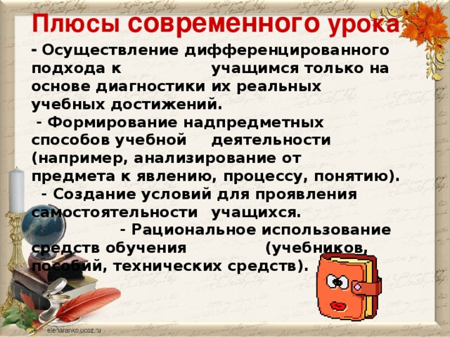 Плюсы современного урока  - Осуществление дифференцированного подхода к  учащимся только на основе диагностики их реальных  учебных достижений.  - Формирование надпредметных способов учебной  деятельности (например, анализирование от  предмета к явлению, процессу, понятию).  - Создание условий для проявления самостоятельности  учащихся.  - Рациональное использование средств обучения   (учебников, пособий, технических средств).