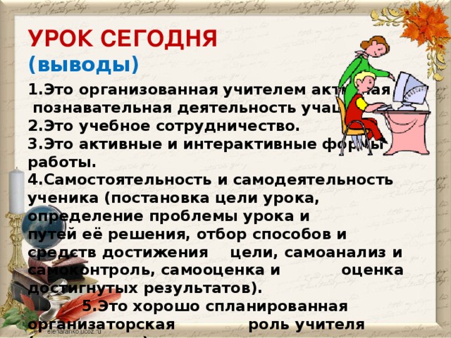 УРОК СЕГОДНЯ  (выводы) 1.Это организованная учителем активная  познавательная деятельность учащихся. 2.Это учебное сотрудничество. 3.Это активные и интерактивные формы работы. 4.Самостоятельность и самодеятельность ученика (постановка цели урока, определение проблемы урока и путей её решения, отбор способов и средств достижения  цели, самоанализ и самоконтроль, самооценка и    оценка достигнутых результатов).   5.Это хорошо спланированная организаторская  роль учителя (консультант).   6.Это реализация ТЦУ урока (развитие,    обучение, воспитание).