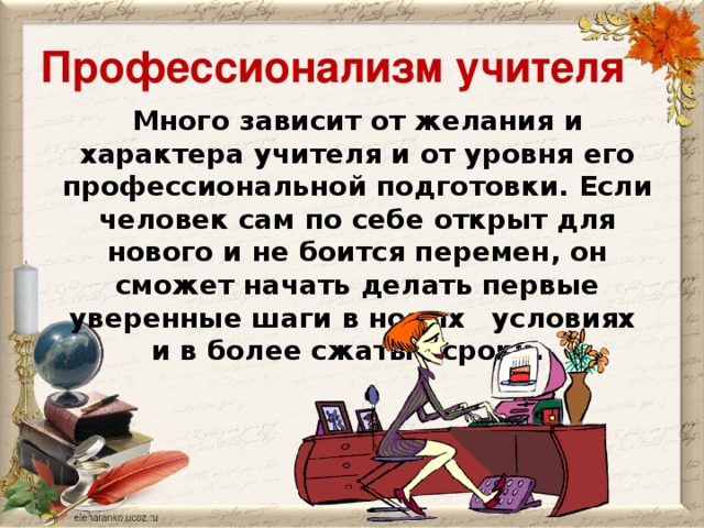 Профессионализм учителя Много зависит от желания и характера учителя и от уровня его профессиональной подготовки. Если человек сам по себе открыт для нового и не боится перемен, он сможет начать делать первые уверенные шаги в новых  условиях и в более сжатые сроки.