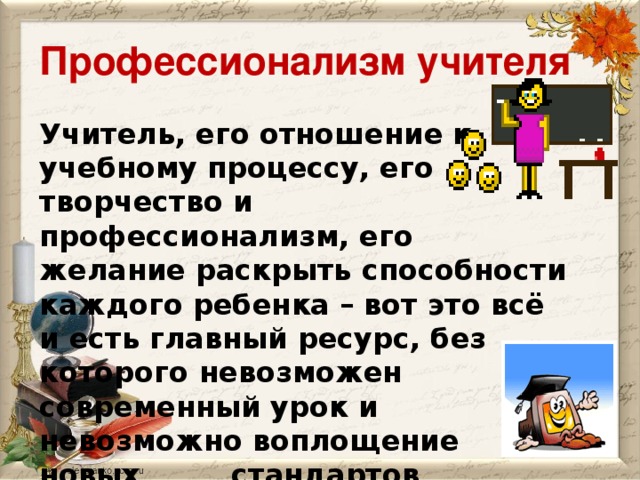 Профессионализм учителя Учитель, его отношение к учебному процессу, его творчество и профессионализм, его желание раскрыть способности каждого ребенка – вот это всё и есть главный ресурс, без которого  невозможен современный урок и    невозможно воплощение новых     стандартов школьного    образования.