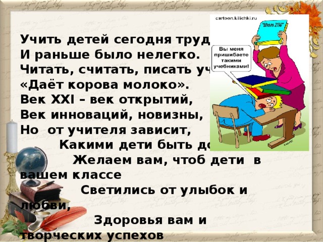 Учить детей сегодня трудно, И раньше было нелегко. Читать, считать, писать учили: «Даёт корова молоко». Век XXI – век открытий, Век инноваций, новизны, Но  от учителя зависит,  Какими дети быть должны.  Желаем вам, чтоб дети  в вашем классе  Светились от улыбок и любви,  Здоровья вам и творческих успехов  В век инноваций, новизны !