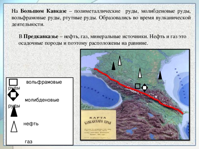 На Большом Кавказе – полиметаллические руды, молибденовые руды, вольфрамовые руды, ртутные руды. Образовались во время вулканической деятельности.  В Предкавказье – нефть, газ, минеральные источники. Нефть и газ это  осадочные породы и поэтому расположены на равнине.  вольфрамовые руды  молибденовые руды  нефть  газ
