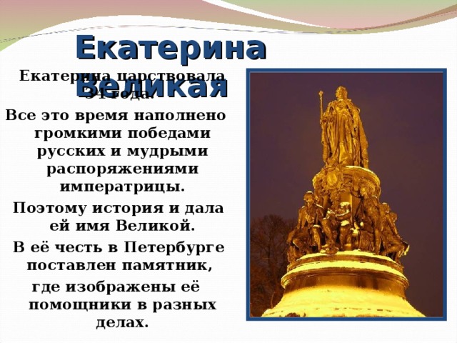 Екатерина Великая   Екатерина царствовала 34 года. Все это время наполнено громкими победами русских и мудрыми распоряжениями императрицы.  Поэтому история и дала ей имя Великой.  В её честь в Петербурге поставлен памятник, где изображены её помощники в разных делах.