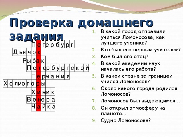 Проверка домашнего задания В какой город отправили учиться Ломоносова, как лучшего ученика? Кто был его первым учителем? Кем был его отец? В какой академии наук началась его работа? В какой стране за границей учился Ломоносов? Около какого города родился Ломоносов? Ломоносов был выдающимся… Он открыл атмосферу на планете… Судно Ломоносова?   П е те р б у р г Д ья ч о к Ры ба к П е т ер б у р г с к о й Г е рм а н и я  Х о лмо г о р ы Х и ми к В е не р а Ч а й к а