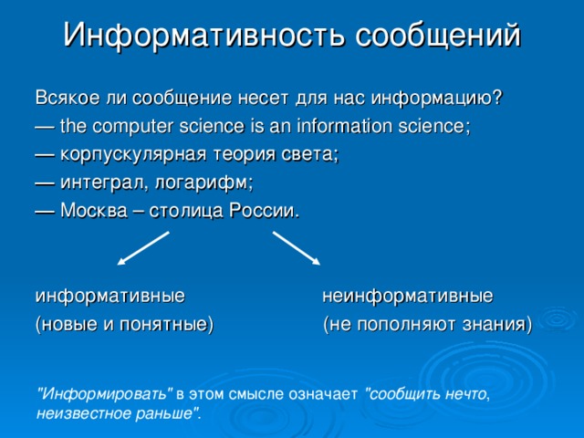 Информативность сообщений Всякое ли сообщение несет для нас информацию? ―  the computer science is an information science ; ― корпускулярная теория света; ― интеграл, логарифм; ― Москва – столица России. информативные неинформативные (новые и понятные) (не пополняют знания) 