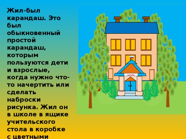 Жил-был карандаш. Это был обыкновенный простой карандаш, которым пользуются дети и взрослые, когда нужно что-то начертить или сделать наброски рисунка. Жил он в школе в ящике учительского стола в коробке с цветными карандашами. Днём он был просто карандашом, а вот вечером …начинались чудеса.