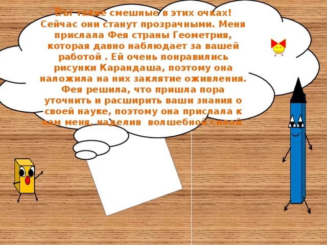 Вы такие смешные в этих очках! Сейчас они станут прозрачными. Меня прислала Фея страны Геометрия, которая давно наблюдает за вашей работой . Ей очень понравились рисунки Карандаша, поэтому она наложила на них заклятие оживления. Фея решила, что пришла пора уточнить и расширить ваши знания о своей науке, поэтому она прислала к вам меня, наделив волшебной силой .