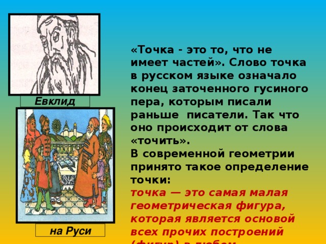 «Точка - это то, что не имеет частей». Слово точка в русском языке означало конец заточенного гусиного пера, которым писали раньше писатели. Так что оно происходит от слова «точить».  В современной геометрии принято такое определение точки:  точка — это самая малая геометрическая фигура, которая является основой всех прочих построений (фигур) в любом изображении или чертеже .¹   Евклид на Руси