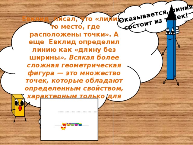 Оказывается, линия состоит из точек! Евклид писал, что «линия - то место, где расположены точки». А еще Евклид определил линию как «длину без ширины ». Всякая более сложная геометрическая фигура — это множество точек, которые обладают определенным свойством, характерным только для этой фигуры.  … ..............................