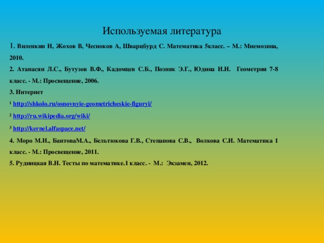 Используемая литература 1 . Виленкин Н, Жохов В, Чесноков А, Шварцбурд С.  Математика 5класс. – М.: Мнемозина, 2010. 2. Атанасян Л.С., Бутузов В.Ф., Кадомцев С.Б., Позняк Э.Г., Юдина И.И. Геометрия 7-8 класс. - М.: Просвещение, 2006. 3. Интернет ¹ http://shkolo.ru/osnovnyie-geometricheskie-figuryi/ ² http://ru.wikipedia.org/wiki/ ³ http://kernel.alfaspace.net/ 4. Моро М.И., БантоваМ.А., Бельтюкова Г.В., Степанова С.В., Волкова С.И. Математика 1 класс. - М.: Просвещение, 2011. 5. Рудницкая В.Н. Тесты по математике.1 класс. - М.: Экзамен, 2012.