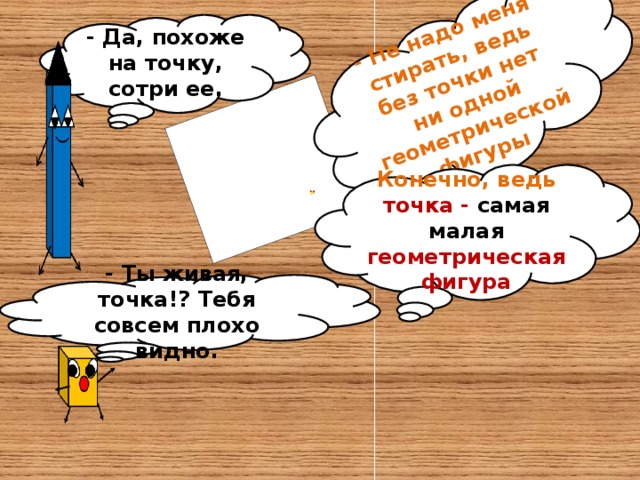 - Не надо меня стирать, ведь без точки нет ни одной геометрической фигуры - Да, похоже на точку, сотри ее. Конечно, ведь точка - самая малая геометрическая фигура - Ты живая, точка!? Тебя совсем плохо видно.