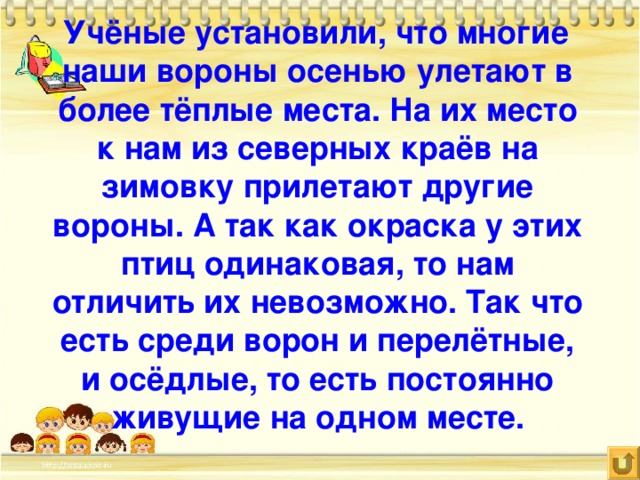 Учёные установили, что многие наши вороны осенью улетают в более тёплые места. На их место к нам из северных краёв на зимовку прилетают другие вороны. А так как окраска у этих птиц одинаковая, то нам отличить их невозможно. Так что есть среди ворон и перелётные, и осёдлые, то есть постоянно живущие на одном месте.