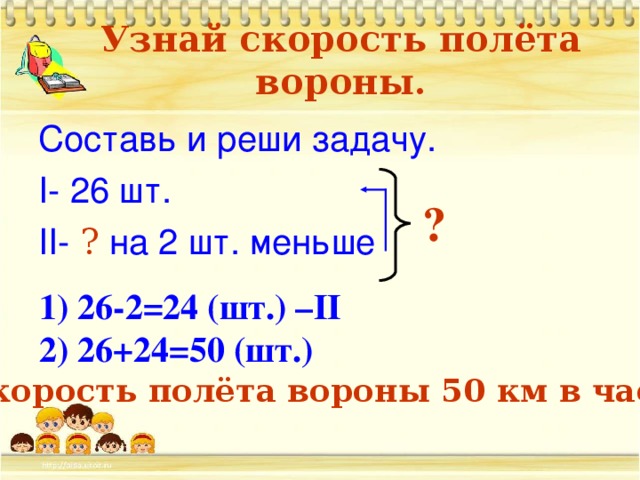 Узнай скорость полёта вороны. Составь и реши задачу. I- 26 шт. II- ? на 2 шт. меньше ?  26-2=24 (шт.) – II  26+24=50 ( шт.) Скорость полёта вороны 50 км в час.