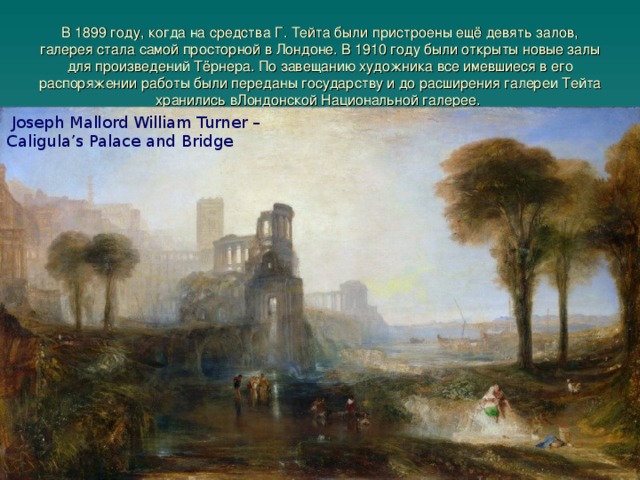 В 1899 году, когда на средства Г. Тейта были пристроены ещё девять залов, галерея стала самой просторной в Лондоне. В 1910 году были открыты новые залы для произведений Тёрнера. По завещанию художника все имевшиеся в его распоряжении работы были переданы государству и до расширения галереи Тейта хранились вЛондонской Национальной галерее.     Joseph Mallord William Turner – Caligula’s Palace and Bridge