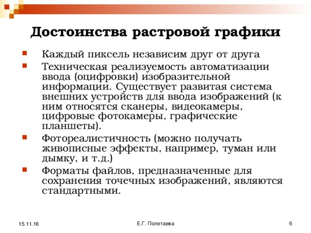 Достоинства растровой графики   Каждый пиксель независим друг от друга Техническая реализуемость автоматизации ввода (оцифровки) изобразительной информации. Существует развитая система внешних устройств для ввода изображений (к ним относятся сканеры, видеокамеры, цифровые фотокамеры, графические планшеты). Фотореалистичность (можно получать живописные эффекты, например, туман или дымку, и т.д.) Форматы файлов, предназначенные для сохранения точечных изображений, являются стандартными. 15.11.16 Е.Г. Полетаева