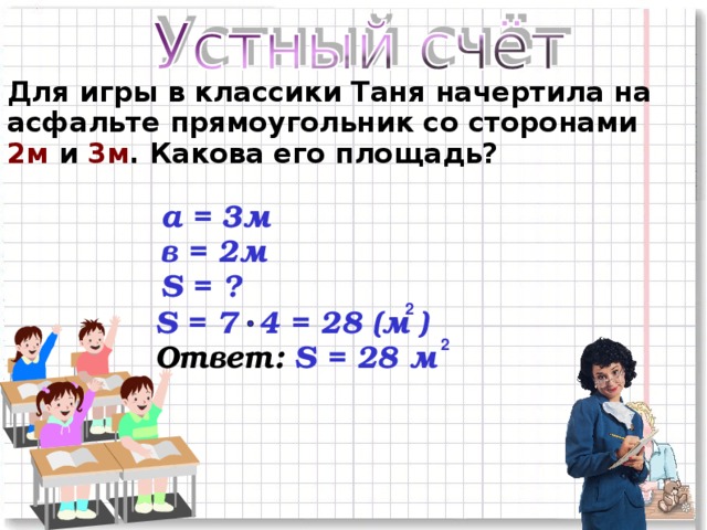 Для игры в классики Таня начертила на асфальте прямоугольник со сторонами 2м и 3м . Какова его площадь? а = 3м в = 2м S = ? 2 S = 7 4 = 28 (м ) Ответ: S = 28 м 2