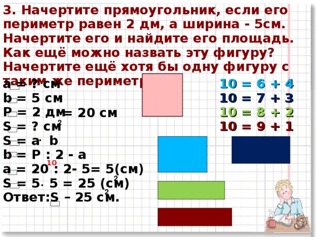 3. Начертите прямоугольник, если его периметр равен 2 дм, а ширина - 5см. Начертите его и найдите его площадь. Как ещё можно назвать эту фигуру? Начертите ещё хотя бы одну фигуру с таким же периметром. а = ? см b = 5 см Р = 2  дм S = ? см S = а b b = P : 2 - a a = 20  : 2-  5= 5 (c м ) S = 5 5 = 2 5 (см) Ответ: S – 25 c м. 10 = 6 + 4 10 = 7 + 3 10 = 8 + 2 10 = 9 + 1 = 20 см 2 . 10 . 2 2