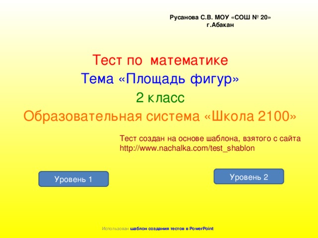 Русанова С.В. МОУ «СОШ № 20» г.Абакан Тест по математике Тема «Площадь фигур» 2 класс Образовательная система «Школа 2100» Тест создан на основе шаблона, взятого с сайта http://www.nachalka.com/test_shablon Уровень 2 Уровень 1 Использован шаблон создания тестов в PowerPoint