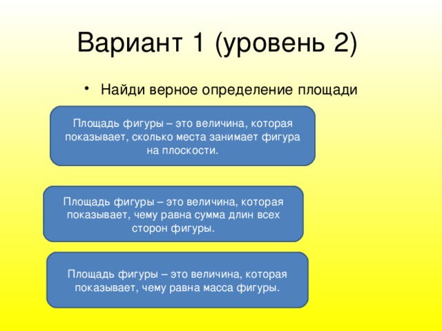 Вариант 1 ( уровень 2 )  Найди верное определение площади Площадь фигуры – это величина, которая показывает, сколько места занимает фигура на плоскости. Площадь фигуры – это величина, которая показывает, чему равна сумма длин всех сторон фигуры. Площадь фигуры – это величина, которая показывает, чему равна масса фигуры.