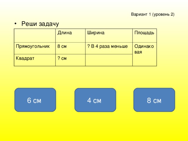 Вариант 1 ( уровень 2 )  Реши задачу Длина Прямоугольник Ширина 8 см Квадрат Площадь ? В 4 раза меньше ? см Одинаковая 6 см 8 см 4 см