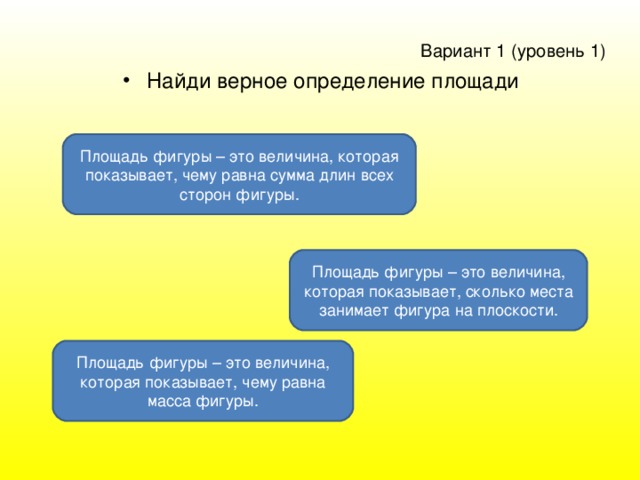 Вариант 1 ( уровень 1 )  Найди верное определение площади Площадь фигуры – это величина, которая показывает, чему равна сумма длин всех сторон фигуры. Площадь фигуры – это величина, которая показывает, сколько места занимает фигура на плоскости. Площадь фигуры – это величина, которая показывает, чему равна масса фигуры.