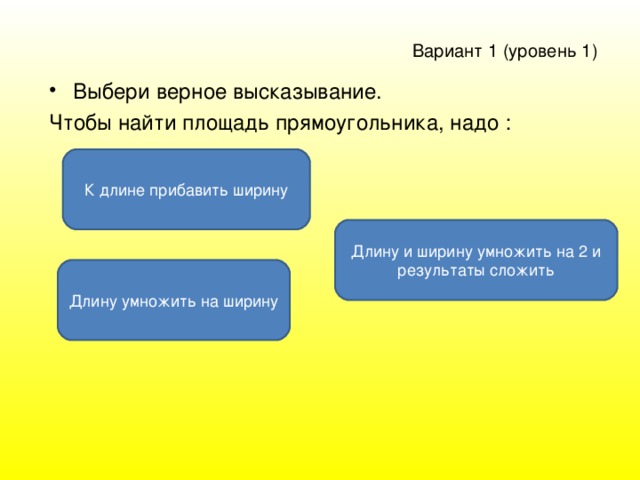 Вариант 1 ( уровень 1 )  Выбери верное высказывание. Чтобы найти площадь прямоугольника, надо : К длине прибавить ширину Длину и ширину умножить на 2 и результаты сложить Длину умножить на ширину