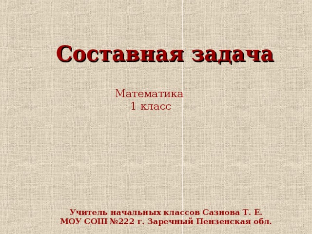 Составная задача Математика 1 класс Учитель начальных классов Сазнова Т. Е. МОУ СОШ №222 г. Заречный Пензенская обл.