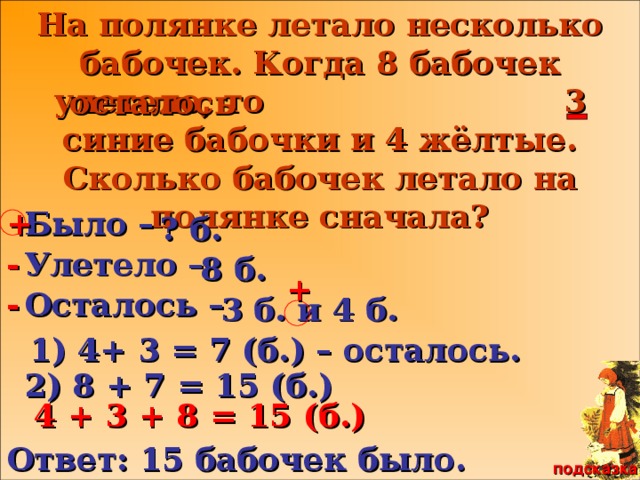 Сестрица Алёнушка и братец Иванушка На полянке летало несколько бабочек. Когда 8 бабочек улетело, то 3 синие бабочки и 4 жёлтые. Сколько бабочек летало на полянке сначала? осталось + Было – ? б. Улетело – - 8 б. + Осталось – - 3 б. и 4 б. 1) 4+ 3 = 7 (б.) – осталось. 2) 8 + 7 = 15 (б.) 4 + 3 + 8 = 15 (б.) Ответ: 15 бабочек было. подсказка