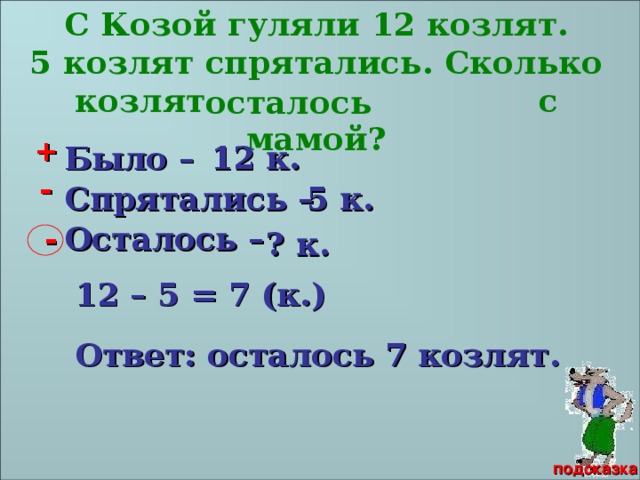 С Козой гуляли 12 козлят. 5 козлят спрятались. Сколько козлят с мамой? осталось + 12 к. Было – - 5 к. Спрятались – - Осталось – ? к. 12 – 5 = 7 (к.) Волк и семеро козлят Ответ: осталось 7 козлят. подсказка