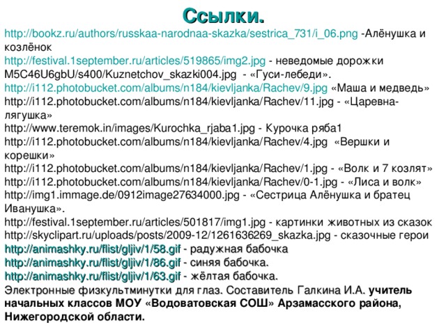 Ссылки. http ://bookz.ru/authors/russkaa-narodnaa-skazka/sestrica_731/i_06.png -Алёнушка и козлёнок http ://festival.1september.ru/ articles /519865/img2.jpg - неведомые дорожки M5C46U6gbU/s400/Kuznetchov_skazki004.jpg - «Гуси-лебеди». http ://i112.photobucket.com/ albums /n184/ kievljanka / Rachev /9.jpg «Маша и медведь» http://i112.photobucket.com/albums/n184/kievljanka/Rachev/11.jpg - «Царевна-лягушка» http://www.teremok.in/images/Kurochka_rjaba1.jpg - Курочка ряба1 http://i112.photobucket.com/albums/n184/kievljanka/Rachev/4.jpg «Вершки и корешки» http://i112.photobucket.com/albums/n184/kievljanka/Rachev/1.jpg - «Волк и 7 козлят» http://i112.photobucket.com/albums/n184/kievljanka/Rachev/0-1.jpg - «Лиса и волк» http://img1.immage.de/0912image27634000.jpg - «Сестрица Алёнушка и братец Иванушка». http://festival.1september.ru/articles/501817/img1.jpg - картинки животных из сказок http://skyclipart.ru/uploads/posts/2009-12/1261636269_skazka.jpg - сказочные герои http :// animashky.ru / flist / gljiv /1/58.gif - радужная бабочка http :// animashky.ru / flist / gljiv /1/86.gif - синяя бабочка. http :// animashky.ru / flist / gljiv /1/63.gif - жёлтая бабочка. Электронные физкультминутки для глаз. Составитель Галкина И.А. учитель начальных классов МОУ «Водоватовская СОШ» Арзамасского района, Нижегородской области.