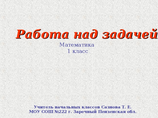 Работа над задачей Математика 1 класс Учитель начальных классов Сазнова Т. Е. МОУ СОШ №222 г. Заречный Пензенская обл.