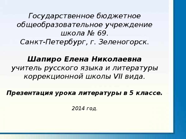 Государственное бюджетное общеобразовательное учреждение школа № 69. Санкт-Петербург, г. Зеленогорск.  Шапиро Елена Николаевна учитель русского языка и литературы коррекционной школы VII вида.  Презентация урока литературы в 5 классе.  2014 год.