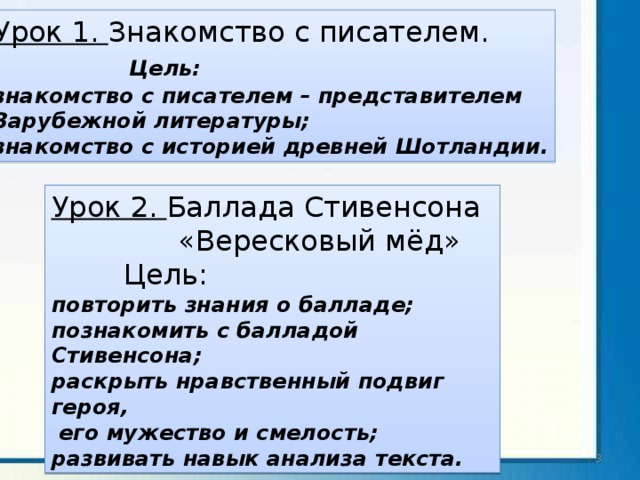 Урок 1. Знакомство с писателем.  Цель: знакомство с писателем – представителем Зарубежной литературы; знакомство с историей древней Шотландии. Урок 2. Баллада Стивенсона  «Вересковый мёд»  Цель: повторить знания о балладе; познакомить с балладой Стивенсона; раскрыть нравственный подвиг героя,  его мужество и смелость; развивать навык анализа текста.