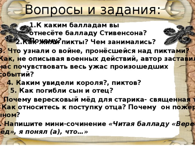 Вопросы и задания: 1.К каким балладам вы отнесёте балладу Стивенсона? Почему? 2.Как жили пикты? Чем занимались? 3. Что узнали о войне, пронёсшейся над пиктами? Как, не описывая военных действий, автор заставил нас почувствовать весь ужас произошедших событий? 4. Каким увидели короля?, пиктов? 5. Как погибли сын и отец? 6. Почему вересковый мёд для старика- священная тайна? 7. Как относитесь к поступку отца? Почему он пожертвовал сыном? 8. Напишите мини-сочинение «Читая балладу «Вересковый мёд», я понял (а), что…»