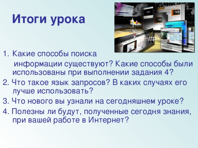 Итоги урока Какие способы поиска  информации существуют? Какие способы были использованы при выполнении задания 4? 2. Что такое язык запросов? В каких случаях его лучше использовать? 3. Что нового вы узнали на сегодняшнем уроке? 4. Полезны ли будут, полученные сегодня знания, при вашей работе в Интернет?