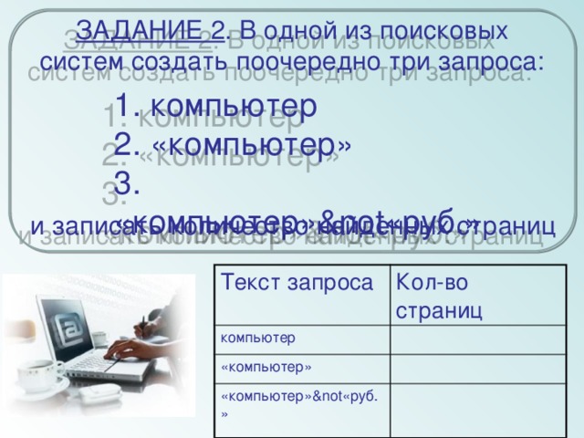 ЗАДАНИЕ 2 . В одной из поисковых систем создать поочередно три запроса: 1. компьютер  2. «компьютер»  3. «компьютер»¬«руб.» и записать количество найденных страниц Текст запроса компьютер Кол-во страниц «компьютер» «компьютер»¬«руб.»