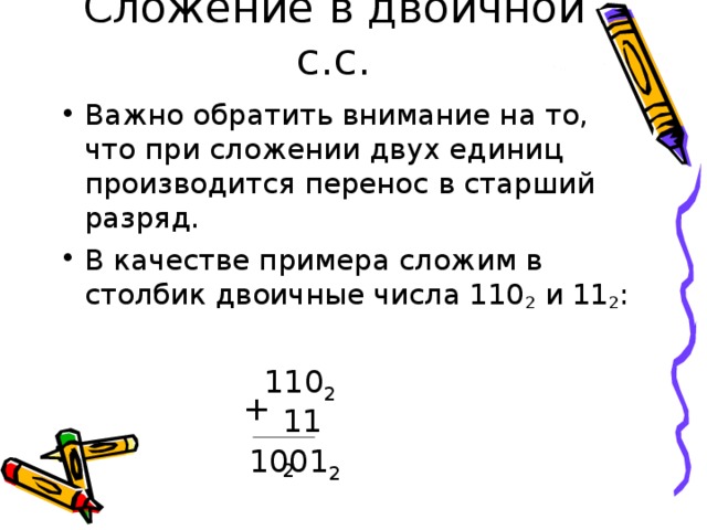Сложение в двоичной с.с. Важно обратить внимание на то, что при сложении двух единиц производится перенос в старший разряд. В качестве примера сложим в столбик двоичные числа 110 2 и 11 2 :  110 2 + 11 2 1001 2