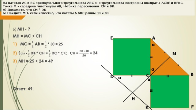 = ≡ - - На катетах АС и ВС прямоугольного треугольника АВС вне треугольника построены квадраты ACDE и BFKC . Точка М – середина гипотенузы АВ, H -точка пересечения CM и DK .  А) Докажите, что CM ┴ DK  Б) Найдите MH , если известно, что катеты ∆ АВС равны 30 и 40. E A α M = α B C D α α ≡ H F K