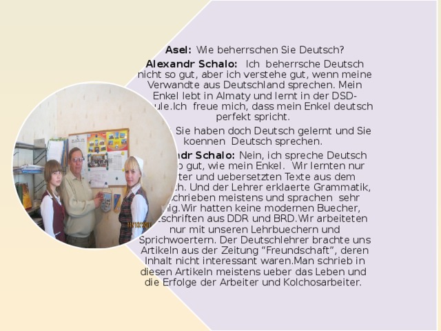 Asel: Wie beherrschen Sie Deutsch? Alexandr Schalo: Ich beherrsche Deutsch nicht so gut, aber ich verstehe gut, wenn meine Verwandte aus Deutschland sprechen. Mein Enkel lebt in Almaty und lernt in der DSD-Schule.Ich freue mich, dass mein Enkel deutsch perfekt spricht.  Marie: Sie haben doch Deutsch gelernt und Sie koennen Deutsch sprechen. Alexandr Schalo: Nein, ich spreche Deutsch nicht so gut, wie mein Enkel. Wir lernten nur Woerter und uebersetzten Texte aus dem Lehrbuch. Und der Lehrer erklaerte Grammatik, wir schrieben meistens und sprachen sehr wenig.Wir hatten keine modernen Buecher, Zeitschriften aus DDR und BRD.Wir arbeiteten nur mit unseren Lehrbuechern und Sprichwoertern. Der Deutschlehrer brachte uns Artikeln aus der Zeitung “Freundschaft”, deren Inhalt nicht interessant waren.Man schrieb in diesen Artikeln meistens ueber das Leben und die Erfolge der Arbeiter und Kolchosarbeiter.