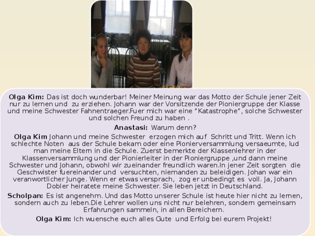 Olga Kim: Das ist doch wunderbar! Meiner Meinung war das Motto der Schule jener Zeit nur zu lernen und zu erziehen. Johann war der Vorsitzende der Pioniergruppe der Klasse und meine Schwester Fahnentraeger.Fuer mich war eine “Katastrophe”, solche Schwester und solchen Freund zu haben . Anastasi: Warum denn? Olga Kim Johann und meine Schwester erzogen mich auf Schritt und Tritt. Wenn ich schlechte Noten aus der Schule bekam oder eine Pionierversammlung versaeumte, lud man meine Eltern in die Schule. Zuerst bemerkte der Klassenlehrer in der Klassenversammlung und der Pionierleiter in der Pioniergruppe ,und dann meine Schwester und Johann, obwohl wir zueinander freundlich waren.In jener Zeit sorgten die Geschwister fuereinander und versuchten, niemanden zu beleidigen. Johan war ein veranwortlicher Junge. Wenn er etwas versprach, zog er unbedingt es voll. Ja, Johann Dobler heiratete meine Schwester. Sie leben jetzt in Deutschland. Scholpan: Es ist angenehm. Und das Motto unserer Schule ist heute hier nicht zu lernen, sondern auch zu leben.Die Lehrer wollen uns nicht nur belehren, sondern gemeinsam Erfahrungen sammeln, in allen Bereichern. Olga Kim: Ich wuensche euch alles Gute und Erfolg bei eurem Projekt! 17