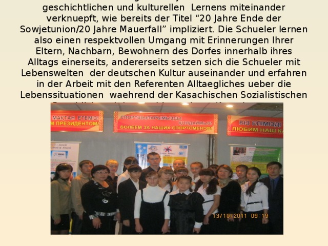 In der Durchfuehrung des Projektes sind zwei Ebenen geschichtlichen und kulturellen Lernens miteinander verknuepft, wie bereits der Titel “20 Jahre Ende der Sowjetunion/20 Jahre Mauerfall” impliziert. Die Schueler lernen also einen respektvollen Umgang mit Erinnerungen Ihrer Eltern, Nachbarn, Bewohnern des Dorfes innerhalb ihres Alltags einerseits, andererseits setzen sich die Schueler mit Lebenswelten der deutschen Kultur auseinander und erfahren in der Arbeit mit den Referenten Alltaegliches ueber die Lebenssituationen waehrend der Kasachischen Sozialistischen Republick und des unabhaengigen Kasachstans.