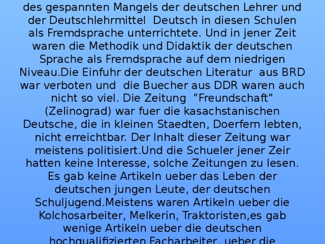 Im Jahre 1957 wurden in Karaganda Gebiet die deutschen Schulen gegruendet,wo man Deutsch als Muttersprache unterrichtete. Das Niveau des Deutschunterrichts war niedrig, weil man infolge des gespannten Mangels der deutschen Lehrer und der Deutschlehrmittel Deutsch in diesen Schulen als Fremdsprache unterrichtete. Und in jener Zeit waren die Methodik und Didaktik der deutschen Sprache als Fremdsprache auf dem niedrigen Niveau.Die Einfuhr der deutschen Literatur aus BRD war verboten und die Buecher aus DDR waren auch nicht so viel. Die Zeitung “Freundschaft” (Zelinograd) war fuer die kasachstanischen Deutsche, die in kleinen Staedten, Doerfern lebten, nicht erreichtbar. Der Inhalt dieser Zeitung war meistens politisiert.Und die Schueler jener Zeir hatten keine Interesse, solche Zeitungen zu lesen. Es gab keine Artikeln ueber das Leben der deutschen jungen Leute, der deutschen Schuljugend.Meistens waren Artikeln ueber die Kolchosarbeiter, Melkerin, Traktoristen,es gab wenige Artikeln ueber die deutschen hochqualifizierten Facharbeiter, ueber die Deutschen, die Hochschulbildung hatten. Es zeugt davon, dass in jener Zeit die Deutschen als Kolchosarbeiter und Arbeiter waren. Die Hochschulbildung hatten nur 3% Deutsche.