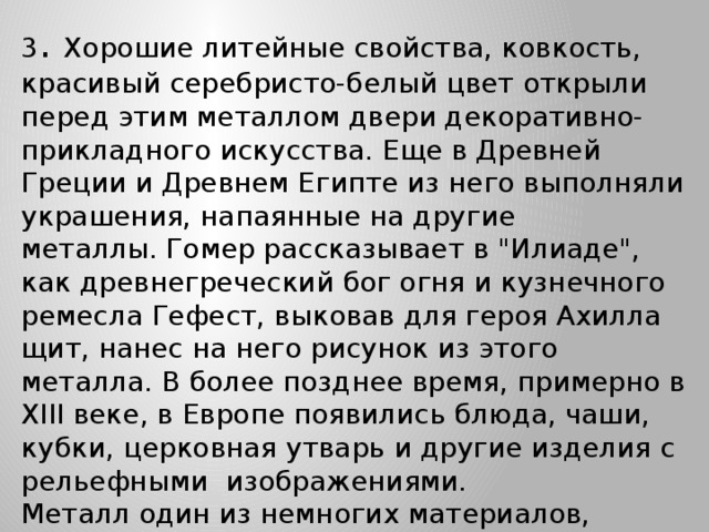 3 . Хорошие литейные свойства, ковкость, красивый серебристо-белый цвет открыли перед этим металлом двери декоративно-прикладного искусства. Еще в Древней Греции и Древнем Египте из него выполняли украшения, напаянные на другие металлы. Гомер рассказывает в 