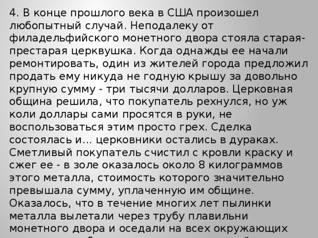 4. В конце прошлого века в США произошел любопытный случай. Неподалеку от филадельфийского монетного двора стояла старая-престарая церквушка. Когда однажды ее начали ремонтировать, один из жителей города предложил продать ему никуда не годную крышу за довольно крупную сумму - три тысячи долларов. Церковная община решила, что покупатель рехнулся, но уж коли доллары сами просятся в руки, не воспользоваться этим просто грех. Сделка состоялась и... церковники остались в дураках. Сметливый покупатель счистил с кровли краску и сжег ее - в золе оказалось около 8 килограммов этого металла, стоимость которого значительно превышала сумму, уплаченную им общине. Оказалось, что в течение многих лет пылинки металла вылетали через трубу плавильни монетного двора и оседали на всех окружающих предметах, а больше всего - на церковной кровле.