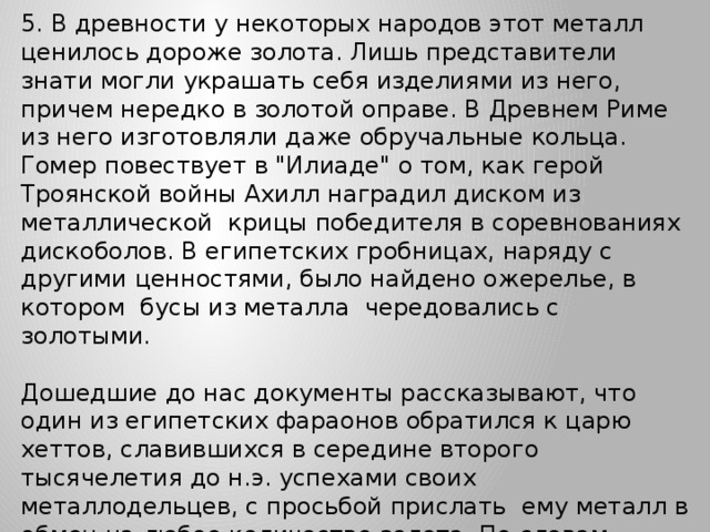 5. В древности у некоторых народов этот металл ценилось дороже золота. Лишь представители знати могли украшать себя изделиями из него, причем нередко в золотой оправе. В Древнем Риме из него изготовляли даже обручальные кольца. Гомер повествует в 