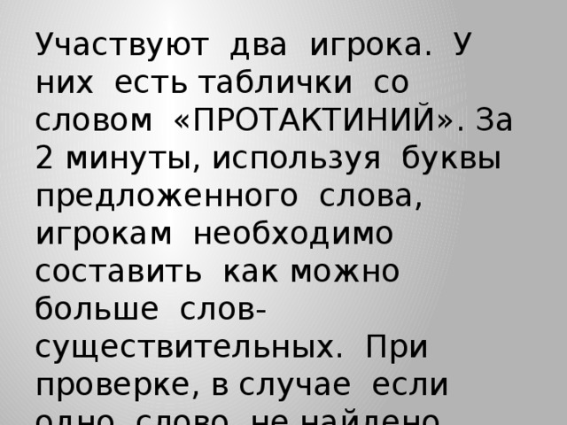 Участвуют два игрока. У них есть таблички со словом «ПРОТАКТИНИЙ». За 2 минуты, используя буквы предложенного слова, игрокам необходимо составить как можно больше слов-существительных. При проверке, в случае если одно слово не найдено, вместо него игрок может поставить имеющуюся звезду.