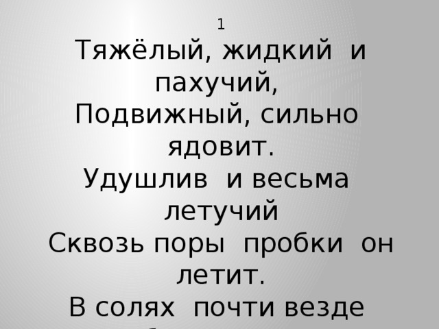 1 Тяжёлый, жидкий и пахучий, Подвижный, сильно ядовит. Удушлив и весьма летучий Сквозь поры пробки он летит. В солях почти везде бесцветен, Есть в Сахском озере в Крыму, Лечебным действием заметен И всем известен потому.