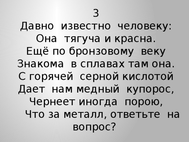 3 Давно известно человеку: Она тягуча и красна. Ещё по бронзовому веку Знакома в сплавах там она. С горячей серной кислотой Дает нам медный купорос, Чернеет иногда порою,  Что за металл, ответьте на вопрос?