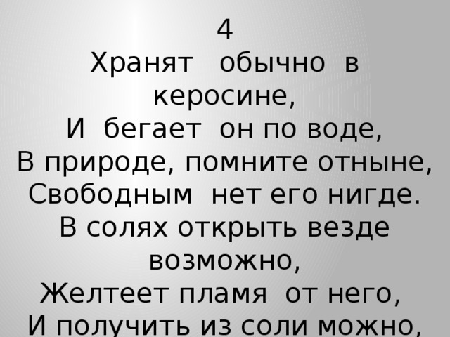 4 Хранят обычно в керосине, И бегает он по воде, В природе, помните отныне, Свободным нет его нигде. В солях открыть везде возможно, Желтеет пламя от него, И получить из соли можно,  Как Деви получил его.